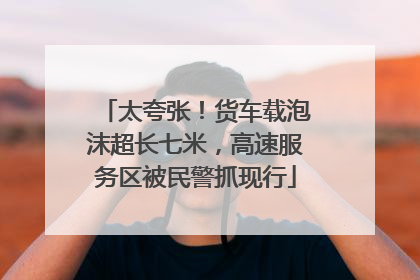 太夸张！货车载泡沫超长七米，高速服务区被民警抓现行