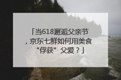 当618邂逅父亲节，京东七鲜如何用美食“俘获”父爱？