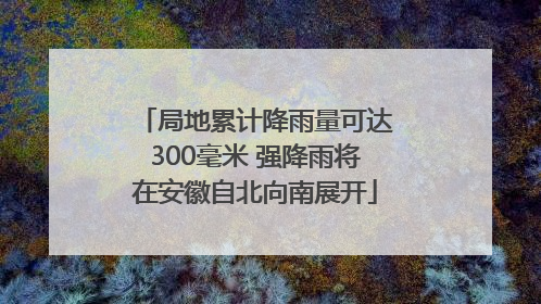 局地累计降雨量可达300毫米 强降雨将在安徽自北向南展开