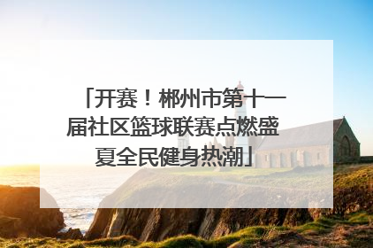 开赛！郴州市第十一届社区篮球联赛点燃盛夏全民健身热潮