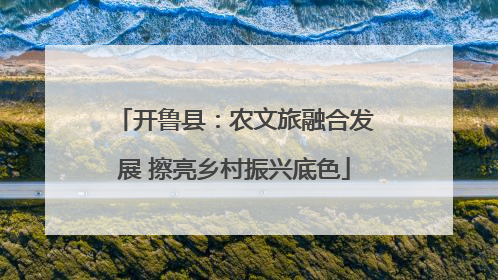 开鲁县：农文旅融合发展 擦亮乡村振兴底色