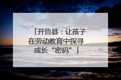 开鲁县：让孩子在劳动教育中探寻成长“密码”
