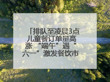 排队至凌晨3点 儿童餐订单量高涨 “端午”遇“六一”激发餐饮市场新活力