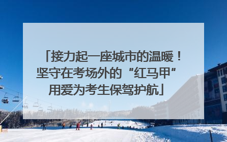 接力起一座城市的温暖！坚守在考场外的“红马甲”用爱为考生保驾护航