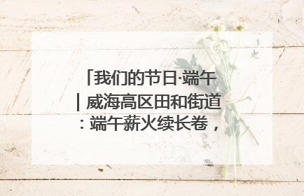 我们的节日·端午｜威海高区田和街道：端午薪火续长卷，邻里馨香聚暖流