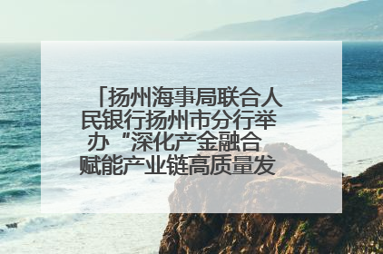 扬州海事局联合人民银行扬州市分行举办“深化产金融合 赋能产业链高质量发展”共建联学活动