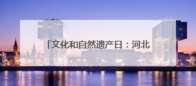 文化和自然遗产日：河北新发现7000余处文物
