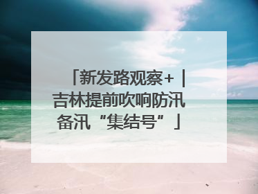 新发路观察+｜吉林提前吹响防汛备汛“集结号”