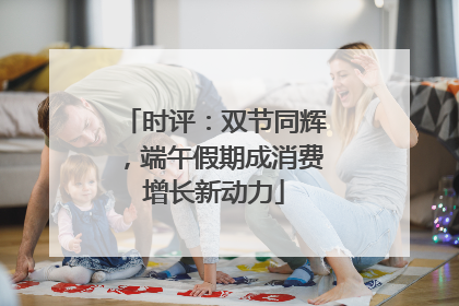 时评：双节同辉，端午假期成消费增长新动力