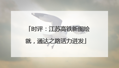 时评：江苏高铁新图绘就，通达之路活力迸发