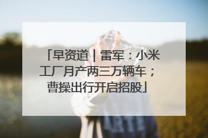 早资道｜雷军：小米工厂月产两三万辆车；曹操出行开启招股