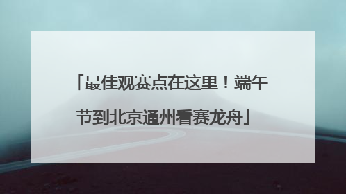 最佳观赛点在这里！端午节到北京通州看赛龙舟