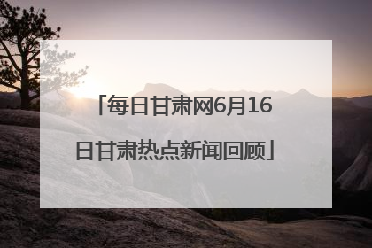 每日甘肃网6月16日甘肃热点新闻回顾