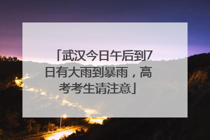 武汉今日午后到7日有大雨到暴雨，高考考生请注意