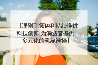 潘刚引领伊利持续推进科技创新 为消费者提供多元化的乳品选择