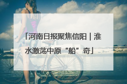 河南日报聚焦信阳｜淮水激荡中原“船”奇