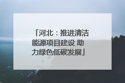 河北：推进清洁能源项目建设 助力绿色低碳发展