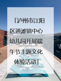 泸州市江阳区通滩镇中心幼儿园开展端午节主题文化体验活动
