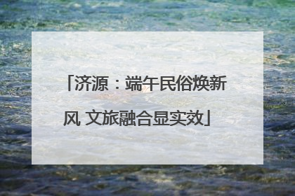 济源：端午民俗焕新风 文旅融合显实效