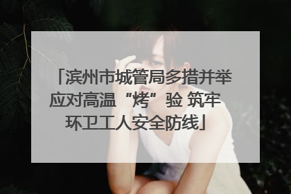 滨州市城管局多措并举应对高温“烤”验 筑牢环卫工人安全防线
