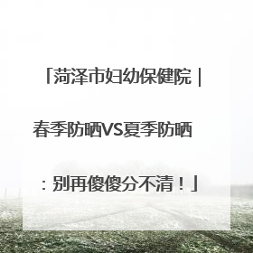 菏泽市妇幼保健院｜春季防晒VS夏季防晒：别再傻傻分不清！