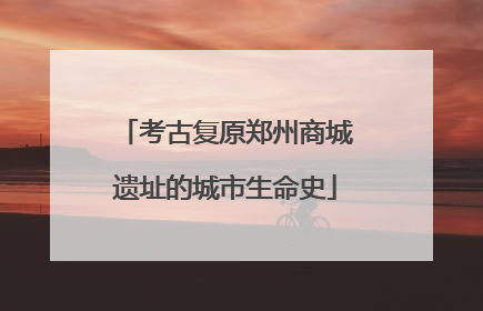 考古复原郑州商城遗址的城市生命史