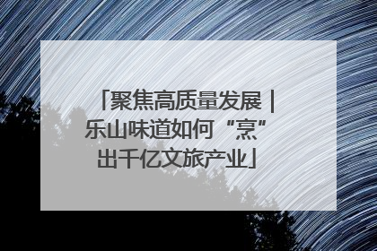 聚焦高质量发展｜乐山味道如何“烹”出千亿文旅产业