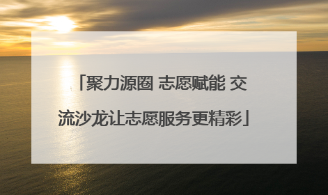 聚力源圈 志愿赋能 交流沙龙让志愿服务更精彩