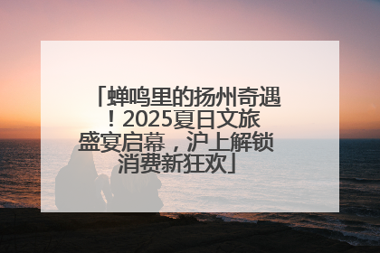 蝉鸣里的扬州奇遇！2025夏日文旅盛宴启幕，沪上解锁消费新狂欢