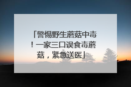 警惕野生蘑菇中毒！一家三口误食毒蘑菇，紧急送医