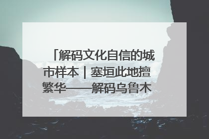 解码文化自信的城市样本｜塞垣此地擅繁华——解码乌鲁木齐的文化自信样本