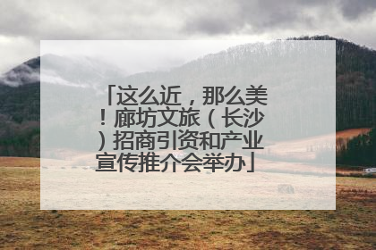这么近，那么美！廊坊文旅（长沙）招商引资和产业宣传推介会举办