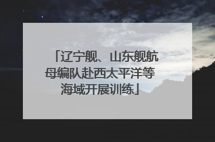 辽宁舰、山东舰航母编队赴西太平洋等海域开展训练
