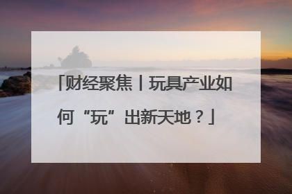 财经聚焦丨玩具产业如何“玩”出新天地？