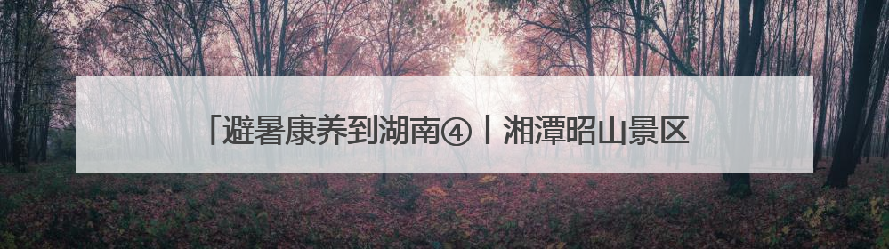 避暑康养到湖南④丨湘潭昭山景区：长株潭“绿心”深处的诗意栖居