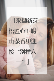 采撷新芽悟匠心！崂山茶香里迎接“别样六一”