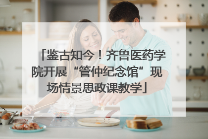 鉴古知今！齐鲁医药学院开展“管仲纪念馆”现场情景思政课教学