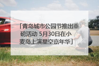 青岛城市公园节推出重磅活动 5月30日在小麦岛上演星空嘉年华