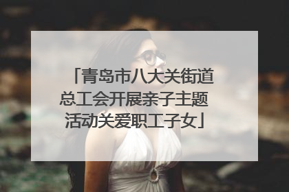 青岛市八大关街道总工会开展亲子主题活动关爱职工子女
