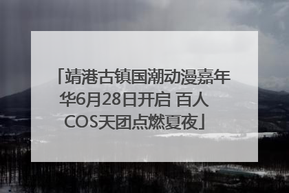 靖港古镇国潮动漫嘉年华6月28日开启 百人COS天团点燃夏夜