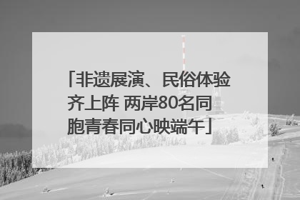 非遗展演、民俗体验齐上阵 两岸80名同胞青春同心映端午