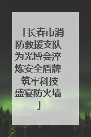 长春市消防救援支队为光博会淬炼安全盾牌 筑牢科技盛宴防火墙