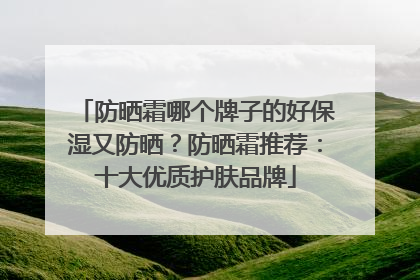 防晒霜哪个牌子的好保湿又防晒？防晒霜推荐：十大优质护肤品牌