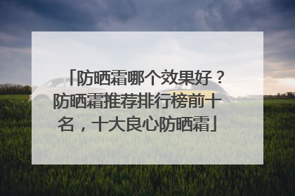 防晒霜哪个效果好？防晒霜推荐排行榜前十名，十大良心防晒霜