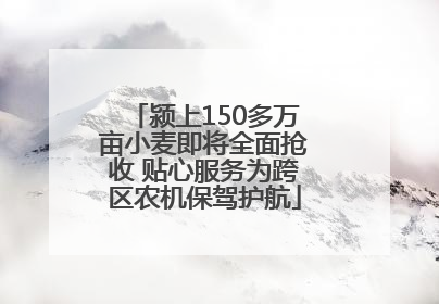 颍上150多万亩小麦即将全面抢收 贴心服务为跨区农机保驾护航