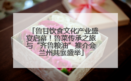鲁甘饮食文化产业盛宴启幕！鲁菜传承之旅与“齐鲁粮油”推介会兰州共襄盛举