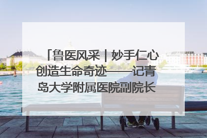 鲁医风采｜妙手仁心创造生命奇迹——记青岛大学附属医院副院长、器官移植中心主任、主任医师蔡金贞