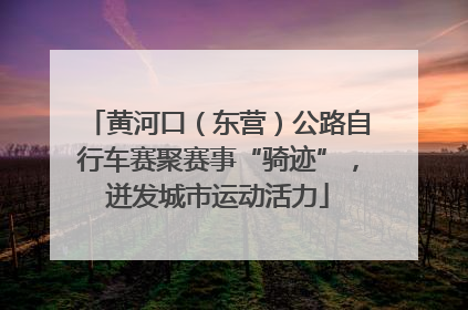 黄河口（东营）公路自行车赛聚赛事“骑迹”，迸发城市运动活力