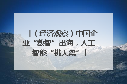 （经济观察）中国企业“数智”出海，人工智能“挑大梁”