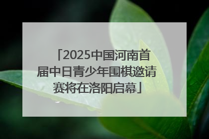 2025中国河南首届中日青少年围棋邀请赛将在洛阳启幕